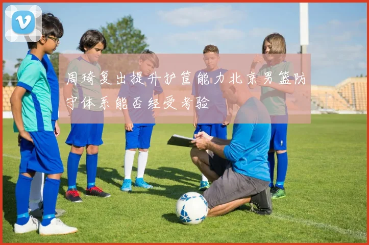 周琦复出提升护筐能力北京男篮防守体系能否经受考验